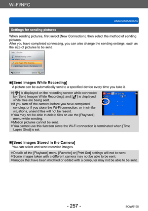 Page 257Wi-Fi/NFC
About connectionsSQW0195
- 257 -
Settings for sending pictures
When sending pictures, first select [New Connection], then select the method of sending 
pictures. 
After you have completed connecting, you can also change the sending settings, such as 
the size of pictures to be sent.
 ■[Send Images While Recording]
A picture can be automatically sent to a specified device every time you take it.
 ●[  ] is displayed on the recording screen while connected 
by [Send Images While Recording], and [...