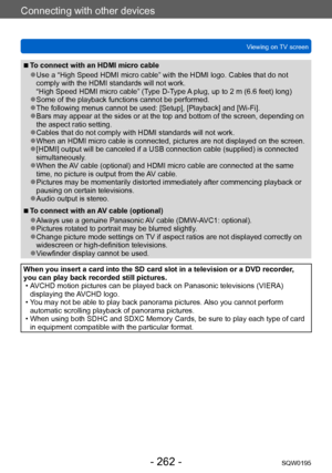 Page 262Connecting with other devices
Viewing on TV screenSQW0195
- 262 -
 ■To connect with an HDMI micro cable
 ●Use a “High Speed HDMI micro cable” with the HDMI logo. Cables that do not 
comply with the HDMI standards will not work.  
“High Speed HDMI micro cable” (Type
 D-T
 ype
 A plug, up to 2 m (6.6 feet) long) ●Some of the playback functions cannot be performed. ●The following menus cannot be used: [Setup], [Playback] and [Wi-Fi]. ●Bars may appear at the sides or at the top and bottom of the screen,...