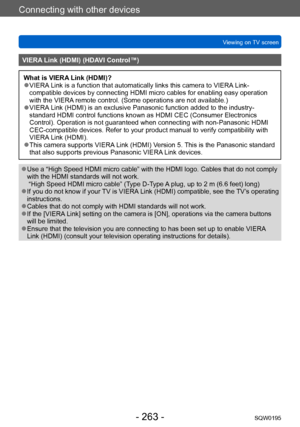 Page 263Connecting with other devices
Viewing on TV screenSQW0195
- 263 -
VIERA Link (HDMI) (HDAVI Control™)
What is VIERA Link (HDMI)? ●VIERA Link is a function that automatically links this camera to VIERA Link-
compatible devices by connecting HDMI micro cables for enabling easy operation 
with the VIERA remote control. (Some operations are not available.)
 ●VIERA Link (HDMI) is an exclusive Panasonic function added to the industry-
standard HDMI control functions known as HDMI CEC (Consumer Electronics...