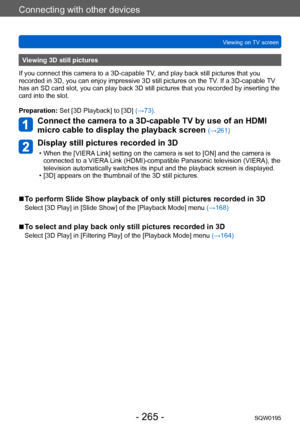 Page 265Connecting with other devices
Viewing on TV screenSQW0195
- 265 -
Viewing 3D still pictures
If you connect this camera to a 3D-capable TV, and play back still pictures that you 
recorded in 3D, you can enjoy impressive 3D still pictures on the  TV. If a 3D-capable TV 
has an SD card slot, you can play back 3D still pictures that you recorded by inserting the 
card into the slot.
Preparation: Set [3D Playback] to [3D] (→73).
Connect the camera to a 3D-capable TV by use of an HDMI 
micro cable to display...