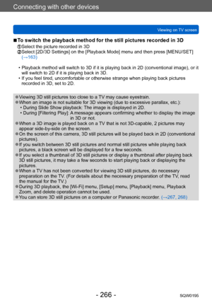 Page 266Connecting with other devices
Viewing on TV screenSQW0195
- 266 -
 ■To switch the playback method for the still pictures recorded in 3D
 Select the picture recorded in 3D  Select [2D/3D Settings] on the [Playback Mode] menu and then press [MENU/SET] 
(→163)
 • Playback method will switch to 3D if it is playing back in 2D (conventional image), or it will switch to 2D if it is playing back in 3D.
 • If you feel tired, uncomfortable or otherwise strange when playing back pictures recorded in 3D, set to 2D....