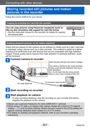 Page 267Connecting with other devices
Storing recorded still pictures and motion 
pictures in the recorder
SQW0195- 267 -
Follow the correct method for your device. 
Copying by inserting the card into the recorder
You can copy pictures using Panasonic equipment (such as 
Blu-ray disc recorders) with support for each file format.
 • See the instruction manual for the recorder for details for copying and playing back.
Dubbing playback pictures via AV cables (optional)
Videos that are played on this camera can be...