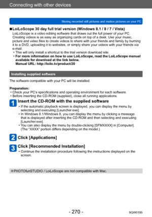 Page 270Connecting with other devices
Storing recorded still pictures and motion pictures on your PCSQW0195
- 270 -
 ■LoiLoScope 30 day full trial version (Windows 8.1 / 8 / 7 / Vista)
LoiLoScope is a video editing software that draws out the full power of your PC. 
Creating videos is as easy as organizing cards on top of a desk. Use your music, 
picture and video files to create videos to share with your friends and family by burning 
it to a DVD, uploading it to websites, or simply share your videos with your...