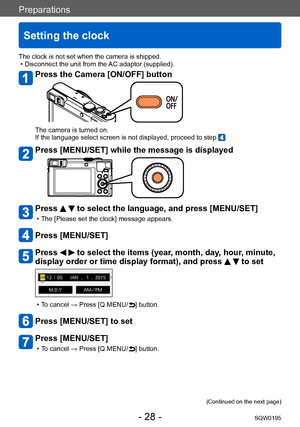 Page 28Preparations
Setting the clock
SQW0195- 28 -
The clock is not set when the camera is shipped. • Disconnect the unit from the AC adaptor (supplied).
Press the Camera [ON/OFF] button
The camera is turned on.
If the language select screen is not displayed, proceed to step .
Press [MENU/SET] while the message is displayed
Press   to select the language, and press [MENU/SET]
 • The [Please set the clock] message appears.
Press [MENU/SET]
Press   to select the items (year, month, day, hour, minute, 
display...