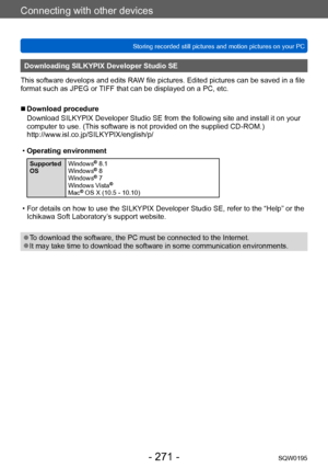 Page 271Connecting with other devices
Storing recorded still pictures and motion pictures on your PCSQW0195
- 271 -
Downloading SILKYPIX Developer Studio SE
This software develops and edits RAW file pictures. Edited pictures can be saved in a file 
format such as JPEG or TIFF that can be displayed on a PC, etc.
 ■Download procedure
Download SILKYPIX Developer Studio SE from the following site and install it on your 
computer to use. (This software is not provided on the supplied CD-ROM.)...