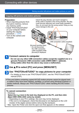 Page 272Connecting with other devices
Storing recorded still pictures and motion pictures on your PCSQW0195
- 272 -
Connect camera to computer
 •Do not use any other USB connection cables except the supplied one or a 
genuine Panasonic USB connection cable (DMW-USBC1: optional).
 
Using cables other than the above may cause a malfunction.
Use   to select [PC] and press [MENU/SET]
Use “PHOTOfunSTUDIO” to copy pictures to your computer
 • For details on how to use “PHOTOfunSTUDIO”, see the “PHOT OfunSTUDIO”...