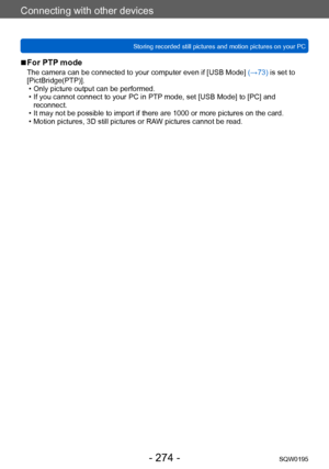 Page 274Connecting with other devices
Storing recorded still pictures and motion pictures on your PCSQW0195
- 274 -
 ■For PTP mode
The camera can be connected to your computer even if [USB Mode]  (→73) is set to 
[PictBridge(PTP)].
 • Only picture output can be performed. • If you cannot connect to your PC in PTP mode, set [USB Mode] to [PC] and  reconnect.
 • It may not be possible to import if there are 1000 or more pictures on the card. • Motion pictures, 3D still pictures or RAW pictures cannot be read.    
