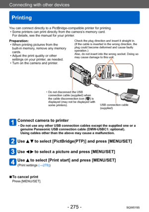 Page 275Connecting with other devices
Printing
SQW0195- 275 -
Preparation: • When printing pictures from the built-in memory, remove any memory 
cards.
 • Adjust the print quality or other settings on your printer, as needed.
 • Turn on the camera and printer

.
Connect camera to printer 
 •Do not use any other USB connection cables except the supplied one or a 
genuine Panasonic USB connection cable (DMW-USBC1: optional).
 
Using cables other than the above may cause a malfunction.
Use   to select...