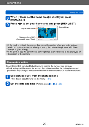 Page 29Preparations
Setting the clockSQW0195
- 29 -
When [Please set the home area] is displayed, press  
[MENU/SET]
Press   to set your home area and press [MENU/SET]
City or area nameCurrent time
Difference from GMT  
(Greenwich Mean Time)
 ●If the clock is not set, the correct date cannot be printed when you order a photo 
studio to print the picture, or when you stamp the date on the pictures with [Date 
Stamp] or [Text Stamp]. 
 ●If the clock is set, the correct date can be printed even if the date is not...