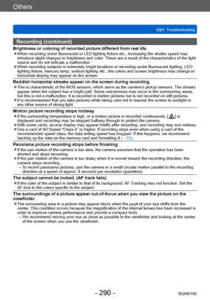 Page 290Others
Q&A  TroubleshootingSQW0195
- 290 -
Recording (continued)
Brightness or coloring of recorded picture different from real life. ●When recording under fluorescent or LED lighting fixture etc., increasing the shutter speed may 
introduce slight changes to brightness and color. These are a result of the characteristics of the light 
source and do not indicate a malfunction.
 ●When recording subjects in extremely bright locations or recording under fluorescent lighting, LED 
lighting fixture, mercury...