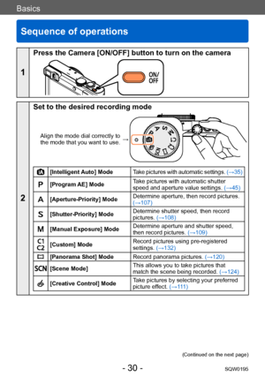 Page 30Basics
Sequence of operations
SQW0195- 30 -
Basics
1
Press the Camera [ON/OFF] button to turn on the camera
2
Set to the desired recording mode
Align the mode dial correctly to 
the mode that you want to use. →
[Intelligent Auto] Mode
Take pictures with automatic settings.  (→35)
[Program AE] ModeTake pictures with automatic shutter 
speed and aperture value settings. 
(→45)
[Aperture-Priority] ModeDetermine aperture, then record pictures. 
(→107)
[Shutter-Priority] ModeDetermine shutter speed, then...