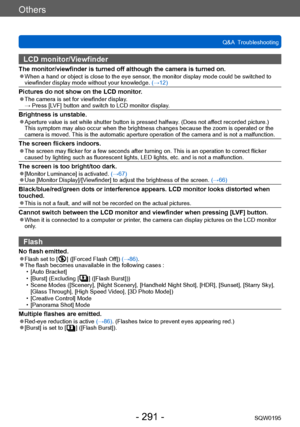 Page 291Others
Q&A  TroubleshootingSQW0195
- 291 -
LCD monitor/Viewfinder
The monitor/viewfinder is turned off although the camera is turned on. ●When a hand or object is close to the eye sensor, the monitor display mode could be switched to 
viewfinder display mode without your knowledge.  (→12)
Pictures do not show on the LCD monitor. ●The camera is set for viewfinder display. →  Press [LVF] butt
on and switch to LCD monitor display.
Brightness is unstable. ●Aperture value is set while shutter button is...
