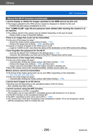 Page 295Others
Q&A  TroubleshootingSQW0195
- 295 -
About the Wi-Fi function (continued)
I cannot display or delete the images uploaded to the WEB service by this unit. ●The images uploaded to the WEB service cannot be displayed or deleted by this unit. →  Perform the task using a smartphone or a PC.
Your “LUMIX CLUB” login ID and password were deleted after sending the camera in to 
be repaired.
 ●The settings stored in the camera may be deleted depending on the type of repair . →  Always make a copy of...