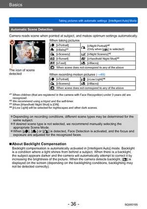 Page 36Basics
Taking pictures with automatic settings  [Intelligent Auto] Mode SQW0195
- 36 -
Automatic Scene Detection
Camera reads scene when pointed at subject, and makes optimum settings automatically .
The icon of scene 
detectedWhen taking pictures
[i-Portrait][i-Night Portrait]*2 
(Only when [  ] is selected)[i-Baby]*1
[i-Scenery][i-Night Scenery]*2
[i-Sunset][i-Handheld Night Shot]*3
[i-Food][i-Macro]
When scene does not correspond to any of the above
When recording motion pictures  (→49)...