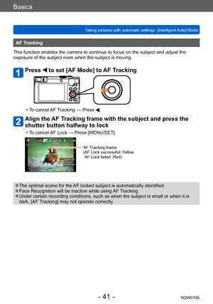 Page 41Basics
Taking pictures with automatic settings  [Intelligent Auto] Mode SQW0195
- 41 -
AF Tracking
This function enables the camera to continue to focus on the subject and adjust the 
exposure of the subject even when the subject is moving.
Press  to set [AF Mode] to AF Tracking
 • To cancel AF Tracking → Press .
Align the AF Tracking frame with the subject and press the 
shutter button halfway to lock
 • To cancel AF Lock → Press [MENU/SET].
AF Tracking frame
( AF Lock successful: Y ellow 
AF Lock...