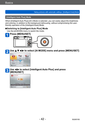 Page 42Basics
Taking pictures with automatic settings  [Intelligent Auto] Mode SQW0195
- 42 -
[Intelligent Auto Plus] Mode
When [Intelligent Auto Plus] (iA+) Mode is selected, you can easily adjust the brightness 
and coloring, in addition to the background defocusing, without compromising the user-
friendly operation of the [Intelligent Auto] Mode.
 ■Switching to [Intelligent Auto Plus] Mode
Use the [iA MODE] menu to switch the mode.
Press [MENU/SET]
Use     to select [iA MODE] menu and press [MENU/SET]
Use...