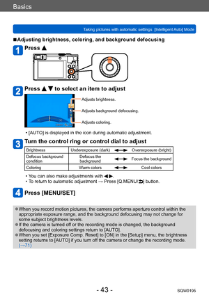 Page 43Basics
Taking pictures with automatic settings  [Intelligent Auto] Mode SQW0195
- 43 -
 ■Adjusting brightness, coloring, and background defocusing
Press 
Press   to select an item to adjust
Adjusts brightness.
Adjusts background defocusing.
Adjusts coloring.
 • [AUTO] is displayed in the icon during automatic adjustment.
Turn the control ring or control dial to adjust
BrightnessUnderexposure (dark)Overexposure (bright)
Defocus background 
condition Defocus the 
background
Focus the background
Coloring...