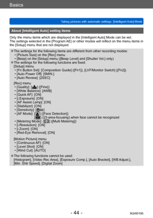 Page 44Basics
Taking pictures with automatic settings  [Intelligent Auto] Mode SQW0195
- 44 -
About [Intelligent Auto] setting items 
Only the menu items which are displayed in the [Intelligent Auto] Mode can be set.
The settings selected in the [Program AE] or other modes will reflect on the menu items in 
the [Setup] menu that are not displayed.
 ●The settings for the following items are different from other recording modes: • [Picture Size] on the [Rec] menu • [Beep] on the [Setup] menu ([Beep Level] and...