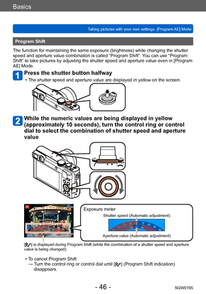 Page 46Basics
Taking pictures with your own settings  [Program AE] Mode SQW0195
- 46 -
Program Shift
The function for maintaining the same exposure (brightness) while changing the shutter 
speed and aperture value combination is called “Program Shift”.  You can use “Program 
Shift” to take pictures by adjusting the shutter speed and aperture value even in [Program 
AE] Mode.
Press the shutter button halfway
 • The shutter speed and aperture value are displayed in yellow on the screen.
While the numeric values...