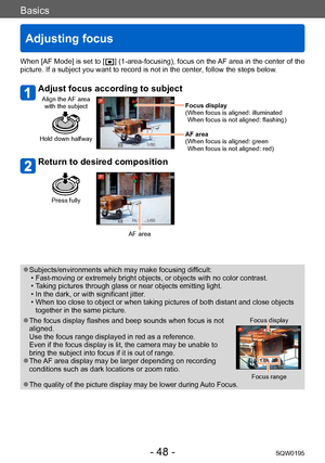 Page 48Basics
Adjusting focus
SQW0195- 48 -
When [AF Mode] is set to [  ] (1-area-focusing), focus on the AF area in the center of the 
picture. If a subject you want to record is not in the center , follow the steps below.
Adjust focus according to subject
Align the AF area 
with the subject
Hold down halfway
Focus display
( When focus is aligned: illuminated 
When focus is not aligned: flashing)
AF area
(
 When focus is aligned: green 
When focus is not aligned: red)
Return to desired composition
Press fully...