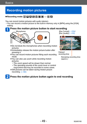 Page 49Basics
Recording motion pictures
SQW0195- 49 -
 ■Recording mode: 
You can record motion pictures with audio (stereo). • You can record a motion picture to the built-in memory only in [MP4] using the [VGA] setting.
Press the motion picture button to start recording 
Microphones [Rec Format] (→155)/
[Rec Quality] (→155)
Elapsed 
recording time
Remaining recording time 
(approx.)
 ●Do not block the microphones when recording motion 
pictures.
 ●Immediately release the motion picture button after 
pressing...