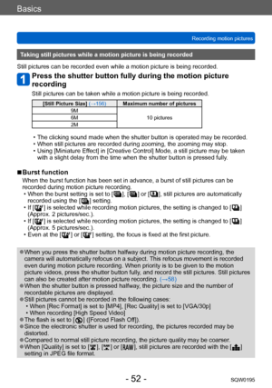 Page 52Basics
Recording motion picturesSQW0195
- 52 -
Taking still pictures while a motion picture is being recorded
Still pictures can be recorded even while a motion picture is being recorded.
Press the shutter button fully during the motion picture 
recording
Still pictures can be taken while a motion picture is being recorded.
[Still Picture Size]  (→156)Maximum number of pictures
9M 10 pictures
6M
2M
 • The clicking sound made when the shutter button is operated may be recorded. • When still pictures are...