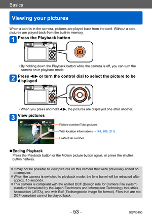 Page 53Basics
Viewing your pictures
SQW0195- 53 -
When a card is in the camera, pictures are played back from the card. Without a card, 
pictures are played back from the built-in memory.
Press the Playback button
 • By holding down the Playback button while the camera is off, you can turn the camera on in playback mode.
Press   or turn the control dial to select the picture to be 
displayed
 • When you press and hold  , the pictures are displayed one after another.
View pictures
Picture number/Total pictures...