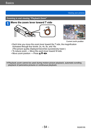 Page 54Basics
Viewing your picturesSQW0195
- 54 -
Zooming in and viewing “Playback Zoom”
Move the zoom lever toward T side
Current zoom position
 • Each time you move the zoom lever toward the T  side, the magnification 
increases through four levels: 2x, 4x, 8x, and 16x.  
(The picture quality displayed becomes successively lower.)
 • To reduce zoom → Move the zoom lever toward W side. • Move zoom position → Press    .
 ●Playback zoom cannot be used during motion picture playback, automatic scrolling 
playback...