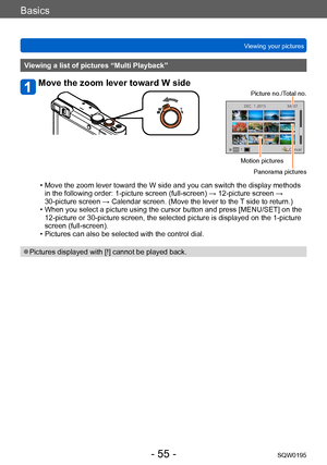 Page 55Basics
Viewing your picturesSQW0195
- 55 -
Viewing a list of pictures “Multi Playback”
Move the zoom lever toward W side
Picture no./Total no.
Motion picturesPanorama pictures
 • Move the zoom lever toward the W side and you can switch the display methods in the following order: 1-picture screen (full-screen) → 12-picture screen → 
30-picture screen → Calendar screen. (Move the lever to the T
 side to return.)
 • When you select a picture using the cursor button and press [MENU/SET] on the 12-picture or...