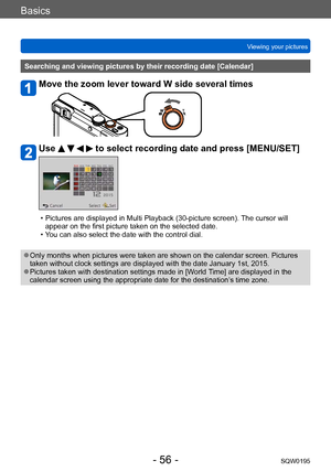 Page 56Basics
Viewing your picturesSQW0195
- 56 -
Searching and viewing pictures by their recording date [Calendar]
Move the zoom lever toward W side several times
Use     to select recording date and press [MENU/SET]
 • Pictures are displayed in Multi Playback (30-picture screen). The cursor will appear on the first picture taken on the selected date.
 • You can also select the date with the control dial.
 ●Only months when pictures were taken are shown on the calendar screen. Pictures 
taken without clock...