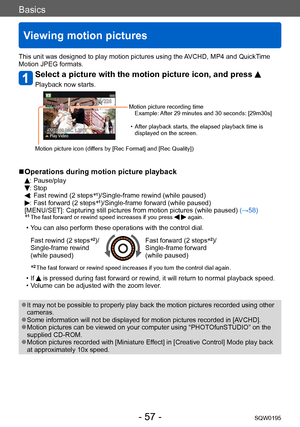 Page 57Basics
Viewing motion pictures
SQW0195- 57 -
This unit was designed to play motion pictures using the AVCHD, MP4 and QuickTime 
Motion JPEG formats.
Select a picture with the motion picture icon, and press 
Playback now starts.
Motion picture recording timeExample: After 29 minutes and 30 seconds: [29m30s]
 • After playback starts, the elapsed playback time is displayed on the screen.
Motion picture icon (differs by [Rec Format] and [Rec Quality])
 ■Operations during motion picture playback
: Pause/play:...