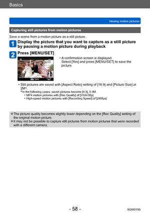 Page 58Basics
Viewing motion picturesSQW0195
- 58 -
Capturing still pictures from motion pictures
Save a scene from a motion picture as a still picture.
Display the picture that you want to capture as a still picture 
by pausing a motion picture during playback
Press [MENU/SET]
 • A confirmation screen is displayed.   Select [Y es] and press [MENU/SET] to save the 
picture.
 • Still pictures are saved with [Aspect Ratio] setting of [16:9] and [Picture Size] at  2M *
.
*
 In the following cases, saved pictures...