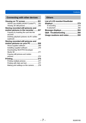 Page 7Contents
SQW0195
- 7 -
Connecting with other devices
Viewing on TV screen ....................... 261VIERA Link (HDMI) (HDAVI Control™) ..... 263
Viewing 3D still pictures ............................ 265
Storing recorded still pictures and 
motion pictures in the recorder ....... 267Copying by inserting the card into the 
recorder ..................................................... 267
Dubbing playback pictures via A
V cables 
(optional)
 ................................................... 267
Storing...