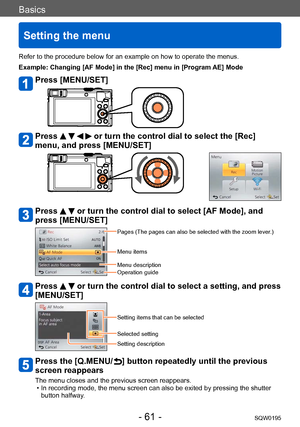 Page 61Basics
Setting the menu
SQW0195- 61 -
Refer to the procedure below for an example on how to operate the menus.
Example: Changing [AF Mode] in the [Rec] menu in [Program AE] Mode
Press [MENU/SET]
Press     or turn the control dial to select the [Rec] 
menu, and press [MENU/SET]
Press   or turn the control dial to select [AF Mode], and 
press [MENU/SET]
Pages (The pages can also be selected with the zoom lever.)
Menu items
Menu description
Operation guide
Press   or turn the control dial to select a...