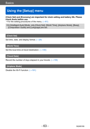 Page 63Basics
Using the [Setup] menu
SQW0195- 63 -
[Clock Set] and [Economy] are important for clock setting and battery life. Please 
check these before use.
 • For the setting procedures of the menu. (→61)
 ●In [Intelligent Auto] Mode, only [Clock Set], [World Time], [Airplane Mode], [Beep], 
[Composition Guide] and [Language] are set.
[Clock Set]
Set time, date, and display format. (→29)
[World Time]
Set the local time at travel destination.  (→140)
[Travel Date]
Record the number of days elapsed in your...