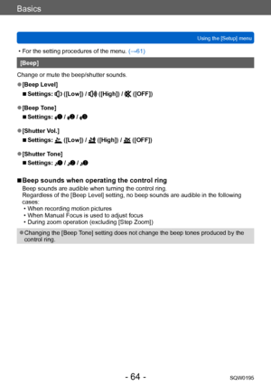 Page 64Basics
Using the [Setup] menuSQW0195
- 64 -
 • For the setting procedures of the menu.  (→61)
[Beep]
Change or mute the beep/shutter sounds.
 ●[Beep Level]
 ■Settings:  ([Low]) /  ([High]) /  ([OFF])
 ●[Beep Tone]
 ■Settings:  /  / 
 ●[Shutter Vol.]
 ■Settings:  ([Low]) /  ([High]) /  ([OFF])
 ●[Shutter Tone]
 ■Settings:  /  / 
 ■Beep sounds when operating the control ring
Beep sounds are audible when turning the control ring.
Regardless of the [Beep Level] setting, no beep sounds are audible in the...