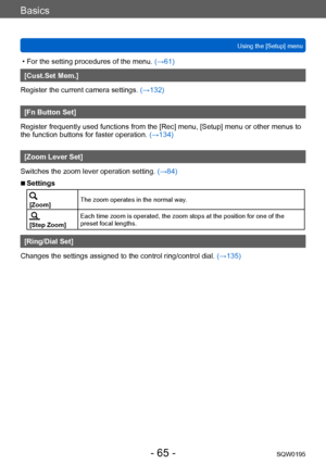 Page 65Basics
Using the [Setup] menuSQW0195
- 65 -
 • For the setting procedures of the menu.  (→61)
[Cust.Set Mem.]
Register the current camera settings.  (→132)
[Fn Button Set]
Register frequently used functions from the [Rec] menu, [Setup] menu or other menus to 
the function buttons for faster operation.  (→134)
[Zoom Lever Set]
Switches the zoom lever operation setting.  (→84)
 ■Settings
[Zoom]The zoom operates in the normal way.
[Step Zoom]Each time zoom is operated, the zoom stops at the position for one...