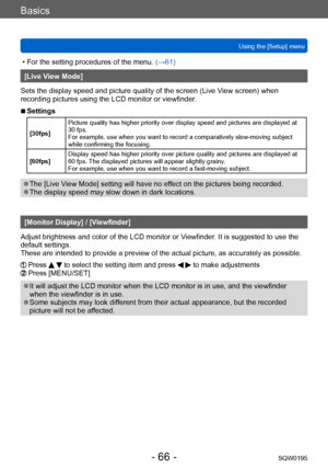 Page 66Basics
Using the [Setup] menuSQW0195
- 66 -
 • For the setting procedures of the menu.  (→61)
[Live View Mode]
Sets the display speed and picture quality of the screen (Live V iew screen) when 
recording pictures using the LCD monitor or viewfinder.
 ■Settings
[30fps] Picture quality has higher priority over display speed and pictures are displayed at 
30 fps.
For example, use when you want to record a comparatively slow-moving subject 
while confirming the focusing.
[60fps] Display speed has higher...