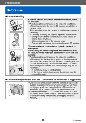 Page 8Preparations
Before use
SQW0195- 8 -
 ■Camera handling
Keep the camera away from excessive vibration, force, 
or pressure.
 ●Avoid using the camera under the following conditions, 
which may damage the lens, LCD monitor, viewfinder, or 
camera body.  
This may also cause the camera to malfunction or prevent 
recording.
 • Dropping or hitting the camera against a hard surface • Sitting down with the camera in your pants pocket or forcing it into a full bag
 • Adding accessories to the camera strap •...