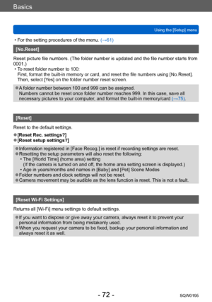 Page 72Basics
Using the [Setup] menuSQW0195
- 72 -
 • For the setting procedures of the menu.  (→61)
[No.Reset]
Reset picture file numbers. (The folder number is updated and the file number starts from 
0001.)
 • To reset folder number to 100:

 
First, format the built-in memory or card, and reset the file numbers using [No.Reset]. 
Then, select [Yes] on the folder number reset screen.
 ●A folder number between 100 and 999 can be assigned. 
Numbers cannot be reset once folder number reaches 999. In this case,...