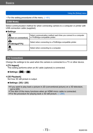 Page 73Basics
Using the [Setup] menuSQW0195
- 73 -
 • For the setting procedures of the menu.  (→61)
[USB Mode]
Select communication method for when connecting camera to a computer or printer with 
USB connection cable (supplied).
 ■Settings
[Select on connection] Select communication method each time you connect to a computer 
or PictBridge-compatible printer.
[PictBridge(PTP)]
Select when connecting to a PictBridge-compatible printer.
[PC]
Select when connecting to a computer.
[TV Connection]
Change the...