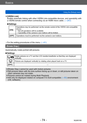 Page 74Basics
Using the [Setup] menuSQW0195
- 74 -
 ●[VIERA Link]
Enable automatic linking with other VIERA Link-compatible devices, and operability with 
a VIERA remote control when connecting via an HDMI micro cable.  (→263)
 ■Settings
[ON]Operations may be performed via the remote control of the VIERA Link-compatible 
device. • Not all operations will be available. • Operability of the camera’s own buttons will be limited.
[OFF] Operations must be performed via the camera’

s own buttons.
 • For the setting...