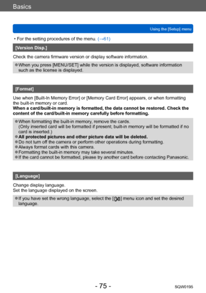 Page 75Basics
Using the [Setup] menuSQW0195
- 75 -
 • For the setting procedures of the menu.  (→61)
[Version Disp.]
Check the camera firmware version or display software information.
 ●When you press [MENU/SET] while the version is displayed, software information 
such as the license is displayed.
[Format]
Use when [Built-In Memory Error] or [Memory Card Error] appears, or when formatting 
the built-in memory or card. 
When a card/built-in memory is formatted, the data cannot be restored. Check the 
content of...