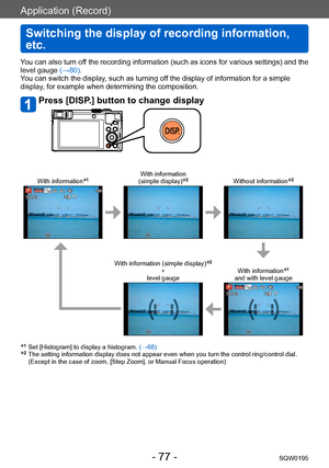 Page 77Application (Record)
Switching the display of recording information, 
etc.
SQW0195- 77 -
You can also turn off the recording information (such as icons for various settings) and the 
level gauge (→80).
You can switch the display, such as turning off the display of information for a simple 
display, for example when determining the composition.
Press [DISP.] button to change display
With information*1With information  
(simple display)*2Without information*2
With information (simple display)*2 
+  
level...