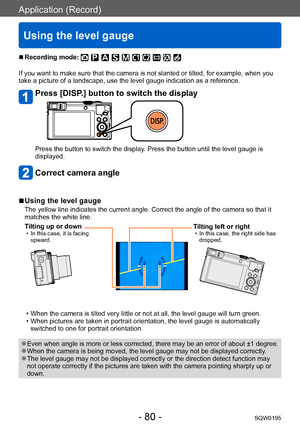 Page 80Application (Record)
Using the level gauge
SQW0195- 80 -
 ■Recording mode: 
If you want to make sure that the camera is not slanted or tilted, for example, when you 
take a picture of a landscape, use the level gauge indication as a reference.
Press [DISP.] button to switch the display
Press the button to switch the display. Press the button until the level gauge is 
displayed.
Correct camera angle
 ■Using the level gauge
The yellow line indicates the current angle. Correct the angle of the camera so...
