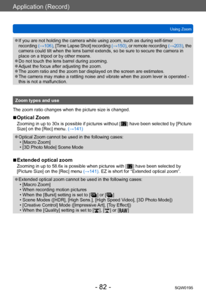 Page 82Application (Record)
Using ZoomSQW0195
- 82 -
 ●If you are not holding the camera while using zoom, such as during self-timer 
recording  (→106), [Time Lapse Shot] recording  (→150), or remote recording  (→203), the 
camera could tilt when the lens barrel extends, so be sure to secure the camera in 
place on a tripod or by other means.
 ●Do not touch the lens barrel during zooming. ●Adjust the focus after adjusting the zoom. ●The zoom ratio and the zoom bar displayed on the screen are estimates. ●The...