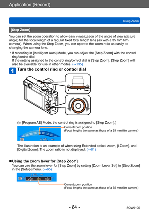Page 84Application (Record)
Using ZoomSQW0195
- 84 -
[Step Zoom]
You can set the zoom operation to allow easy visualization of the angle of view (picture 
angle) for the focal length of a regular fixed focal length lens (as with a 35 mm film 
camera). When using the Step Zoom, you can operate the zoom ratio as easily as 
changing the camera lens.
 • If recording in [Intelligent Auto] Mode, you can adjust the [Step Zoom] with the control  ring/control dial.

 
If the setting assigned to the control ring/control...