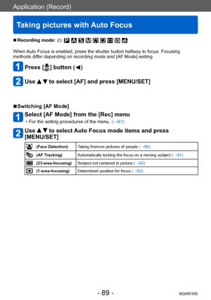 Page 89Application (Record)
Taking pictures with Auto Focus
SQW0195- 89 -
 ■Recording mode: 
When Auto Focus is enabled, press the shutter button halfway to focus. Focusing 
methods differ depending on recording mode and [AF Mode] setting. 
Press [  ] button (  )
Use   to select [AF] and press [MENU/SET]
 ■Switching [AF Mode]
Select [AF Mode] from the [Rec] menu
 • For the setting procedures of the menu. (→61)
Use   to select Auto Focus mode items and press 
[MENU/SET]
(Face Detection) Taking front-on pictures...