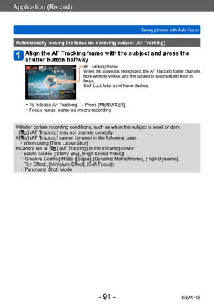 Page 91Application (Record)
Taking pictures with Auto FocusSQW0195
- 91 -
Automatically locking the focus on a moving subject (AF Tracking)
Align the AF Tracking frame with the subject and press the 
shutter button halfway
AF Tracking frame
When the subject is recognized, the AF Tracking frame changes 
from white to yellow, and the subject is automatically kept in 
focus.
If AF Lock fails, a red frame flashes.
 • To release AF Tracking → Press [MENU/SET]. • Focus range: same as macro recording
 ●Under certain...