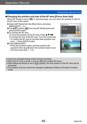 Page 93Application (Record)
Taking pictures with Auto FocusSQW0195
- 93 -
 ■Changing the position and size of the AF area ([Focus Area Set])
When [AF Mode] is set to [  ] (1-area-focusing), you can move the position or size of 
the 
AF area at the center.
  Select [AF Mode] from the [Rec] menu and press 
[MENU/SET]  (→61)
  Use   to select [  ] from the [AF Mode] items and 
press [DISP.] button
  To change the AF area
T o move the position of the AF area: Press     
To change the size of the AF area: Turn the...